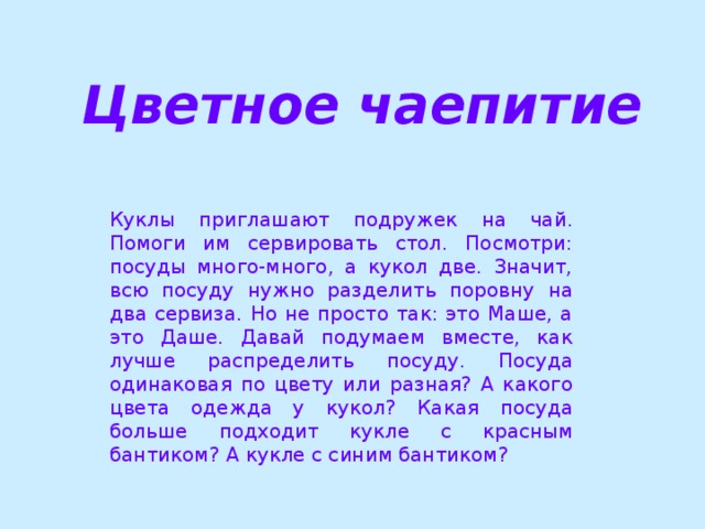 Цветное чаепитие Куклы приглашают подружек на чай. Помоги им сервировать стол. Посмотри: посуды много-много, а кукол две. Значит, всю посуду нужно разделить поровну на два сервиза. Но не просто так: это Маше, а это Даше. Давай подумаем вместе, как лучше распределить посуду. Посуда одинаковая по цвету или разная? А какого цвета одежда у кукол? Какая посуда больше подходит кукле с красным бантиком? А кукле с синим бантиком?