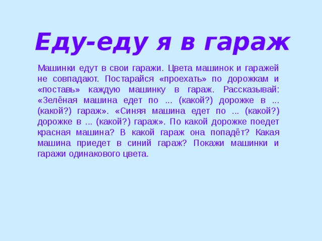 Еду-еду я в гараж Машинки едут в свои гаражи. Цвета машинок и гаражей не совпадают. Постарайся «проехать» по дорожкам и «поставь» каждую машинку в гараж. Рассказывай: «Зелёная машина едет по ... (какой?) дорожке в ... (какой?) гараж». «Синяя машина едет по ... (какой?) дорожке в ... (какой?) гараж». По какой дорожке поедет красная машина? В какой гараж она попадёт? Какая машина приедет в синий гараж? Покажи машинки и гаражи одинакового цвета.