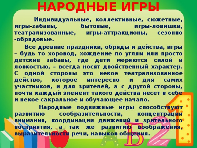 НАРОДНЫЕ ИГРЫ    Индивидуальные, коллективные, сюжетные, игры-забавы, бытовые, игры-ловишки, театрализованные, игры-аттракционы, сезонно -обрядовые.  Все древние праздники, обряды и действа, игры – будь то хоровод, хождение по углям или просто детские забавы, где дети меряются силой и ловкостью, – всегда носят двойственный характер. С одной стороны это некое театрализованное действо, которое интересно и для самих участников, и для зрителей, а с другой стороны, почти каждый элемент такого действа несёт в себе и некое сакральное и обучающее начало.  Народные подвижные игры способствуют развитию сообразительности, концентрации внимания, координации движений и зрительного восприятия, а так же развитию воображения, выразительности речи, навыков общения.