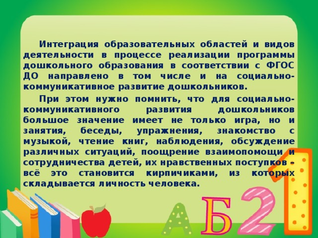 Интеграция образовательных областей и видов деятельности в процессе реализации программы дошкольного образования в соответствии с ФГОС ДО направлено в том числе и на социально-коммуникативное развитие дошкольников.  При этом нужно помнить, что для социально-коммуникативного развития дошкольников большое значение имеет не только игра, но и занятия, беседы, упражнения, знакомство с музыкой, чтение книг, наблюдения, обсуждение различных ситуаций, поощрение взаимопомощи и сотрудничества детей, их нравственных поступков – всё это становится кирпичиками, из которых складывается личность человека.