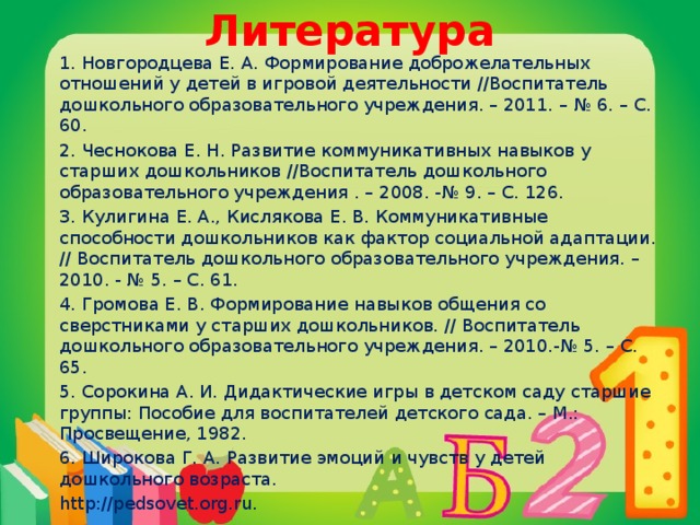 Литература 1. Новгородцева Е. А. Формирование доброжелательных отношений у детей в игровой деятельности //Воспитатель дошкольного образовательного учреждения. – 2011. – № 6. – С. 60. 2. Чеснокова Е. Н. Развитие коммуникативных навыков у старших дошкольников //Воспитатель дошкольного образовательного учреждения . – 2008. -№ 9. – С. 126. 3. Кулигина Е. А., Кислякова Е. В. Коммуникативные способности дошкольников как фактор социальной адаптации. // Воспитатель дошкольного образовательного учреждения. – 2010. - № 5. – С. 61. 4. Громова Е. В. Формирование навыков общения со сверстниками у старших дошкольников. // Воспитатель дошкольного образовательного учреждения. – 2010.-№ 5. – С. 65. 5. Сорокина А. И. Дидактические игры в детском саду старшие группы: Пособие для воспитателей детского сада. – М.: Просвещение, 1982. 6. Широкова Г. А. Развитие эмоций и чувств у детей дошкольного возраста. http://pedsovet.org.ru.