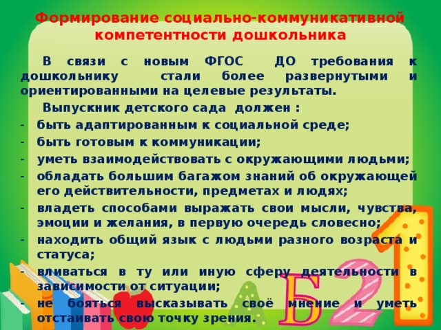 Формирование социально-коммуникативной компетентности дошкольника  В связи с новым ФГОС ДО требования к дошкольнику стали более развернутыми и ориентированными на целевые результаты.  Выпускник детского сада должен : быть адаптированным к социальной среде; быть готовым к коммуникации; уметь взаимодействовать с окружающими людьми; обладать большим багажом знаний об окружающей его действительности, предметах и людях; владеть способами выражать свои мысли, чувства, эмоции и желания, в первую очередь словесно; находить общий язык с людьми разного возраста и статуса; вливаться в ту или иную сферу деятельности в зависимости от ситуации; не бояться высказывать своё мнение и уметь отстаивать свою точку зрения.