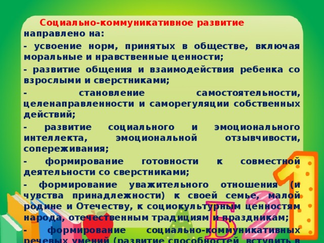 Социально-коммуникативное развитие направлено на: - усвоение норм, принятых в обществе, включая моральные и нравственные ценности; - развитие общения и взаимодействия ребенка со взрослыми и сверстниками; - становление самостоятельности, целенаправленности и саморегуляции собственных действий; - развитие социального и эмоционального интеллекта, эмоциональной отзывчивости, сопереживания; - формирование готовности к совместной деятельности со сверстниками; - формирование уважительного отношения (и чувства принадлежности) к своей семье, малой родине и Отечеству, к социокультурным ценностям народа, отечественным традициям и праздникам; - формирование социально-коммуникативных речевых умений (развитие способностей вступить в общение и поддержать его).