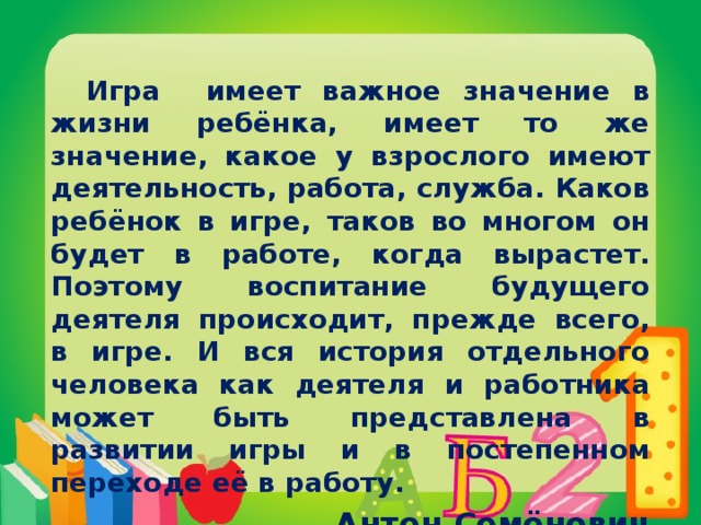 Игра имеет важное значение в жизни ребёнка, имеет то же значение, какое у взрослого имеют деятельность, работа, служба. Каков ребёнок в игре, таков во многом он будет в работе, когда вырастет. Поэтому воспитание будущего деятеля происходит, прежде всего, в игре. И вся история отдельного человека как деятеля и работника может быть представлена в развитии игры и в постепенном переходе её в работу.  Антон Семёнович Макаренко