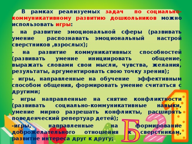 В рамках реализуемых задач по социально-коммуникативному развитию дошкольников можно использовать игры : - на развитие эмоциональной сферы (развивать умение распознавать эмоциональный настрой сверстников ,взрослых); - на развитие коммуникативных способностей (развивать умение инициировать общение, выражать словами свои мысли, чувства, желания, результаты, аргументировать свою точку зрения); - игры, направленные на обучение эффективным способом общения, формировать умение считаться с другими; - игры направленные на снятие конфликтности (развивать социально-коммуникативные навыки, умение мирно разрешать конфликты, расширять поведенческий репертуар детей); -игры, направленные на формирование доброжелательного отношения к сверстникам, развитие интереса друг к другу;  - интерактивные игры, направленные на сплоченность сотрудничества (развивать отношения, построенные на готовности конструктивно решать проблемы, воспитывать чувства заинтересованности в достижении общей цели).