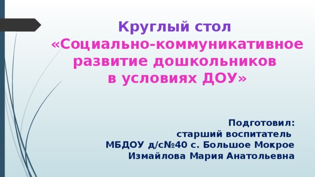 Круглый стол   «Социально-коммуникативное развитие дошкольников  в условиях ДОУ»   Подготовил:  старший воспитатель  МБДОУ д/с№40 с. Большое Мокрое  Измайлова Мария Анатольевна