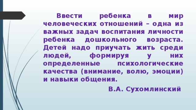 Ввести ребенка в мир человеческих отношений – одна из важных задач воспитания личности ребенка дошкольного возраста. Детей надо приучать жить среди людей, формируя у них определенные психологические качества (внимание, волю, эмоции) и навыки общения. В.А. Сухомлинский