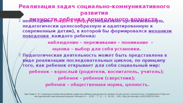 Реализация задач социально-коммуникативного развития  личности ребенка дошкольного возраста необходимо создать среду (специально организованную, педагогически целесообразную и адаптированную к современным детям), в которой бы формировался механизм поведения каждого ребенка:   наблюдение – переживание – понимание – оценка – выбор для себя установки . Педагогическая деятельность может быть представлена в виде реализации последовательных циклов, по принципу того, как ребенок открывает для себя социальный мир: ребенок – взрослый (родители, воспитатель, учитель); ребенок – ребенок (сверстник); ребенок – общественная норма, ценность .   Бахтеева Э. И. Социально-коммуникативное развитие ребенка дошкольного возраста как аспект личностного становления // Научно-методический электронный журнал «Концепт». – 2015. – Т. 11. – С. 16–20. – URL: http://e-koncept.ru/2015/95120.htm.