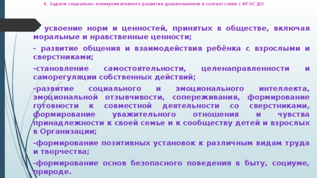 4. Задачи социально- коммуникативного развития дошкольников в соответствии с ФГОС ДО      - усвоение норм и ценностей, принятых в обществе, включая моральные и нравственные ценности; - развитие общения и взаимодействия ребёнка с взрослыми и сверстниками; -становление самостоятельности, целенаправленности и саморегуляции собственных действий; -развитие социального и эмоционального интеллекта, эмоциональной отзывчивости, сопереживания, формирование готовности к совместной деятельности со сверстниками, формирование уважительного отношения и чувства принадлежности к своей семье и к сообществу детей и взрослых в Организации; -формирование позитивных установок к различным видам труда и творчества; -формирование основ безопасного поведения в быту, социуме, природе.