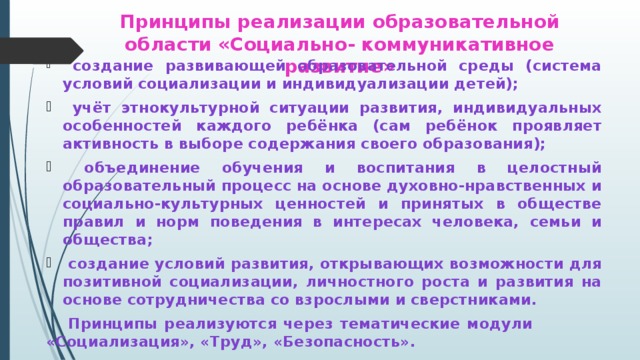 Принципы реализации образовательной области «Социально- коммуникативное развитие»  создание развивающей образовательной среды (система условий социализации и индивидуализации детей);  учёт этнокультурной ситуации развития, индивидуальных особенностей каждого ребёнка (сам ребёнок проявляет активность в выборе содержания своего образования);  объединение обучения и воспитания в целостный образовательный процесс на основе духовно-нравственных и социально-культурных ценностей и принятых в обществе правил и норм поведения в интересах человека, семьи и общества;  создание условий развития, открывающих возможности для позитивной социализации, личностного роста и развития на основе сотрудничества со взрослыми и сверстниками.   Принципы реализуются через тематические модули     «Социализация», «Труд», «Безопасность».