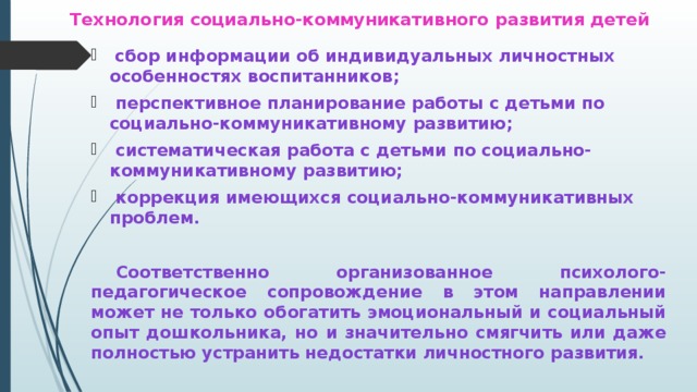 Технология социально-коммуникативного развития детей  сбор информации об индивидуальных личностных особенностях воспитанников;  перспективное планирование работы с детьми по социально-коммуникативному развитию;  систематическая работа с детьми по социально-коммуникативному развитию;  коррекция имеющихся социально-коммуникативных проблем.   Соответственно организованное психолого-педагогическое сопровождение в этом направлении может не только обогатить эмоциональный и социальный опыт дошкольника, но и значительно смягчить или даже полностью устранить недостатки личностного развития.