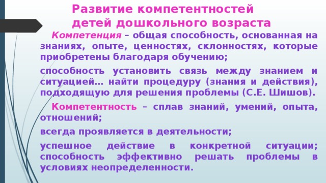 Развитие компетентностей  детей дошкольного возраста  Компетенция  – общая способность, основанная на знаниях, опыте, ценностях, склонностях, которые приобретены благодаря обучению; способность установить связь между знанием и ситуацией… найти процедуру (знания и действия), подходящую для решения проблемы (С.Е. Шишов).  Компетентность – сплав знаний, умений, опыта, отношений; всегда проявляется в деятельности; успешное действие в конкретной ситуации; способность эффективно решать проблемы в условиях неопределенности.