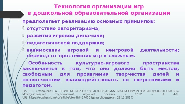 Технология организации игр  в дошкольной образовательной организации предполагает реализацию основных принципов : отсутствие авторитаризма; развития игровой динамики; педагогической поддержки; взаимосвязи игровой и неигровой деятельности; переход от простейших игр к сложным.  Особенность культурно-игрового пространства заключается в том, что оно должно быть местом, свободным для проявления творчества детей и позволяющим взаимодействовать со сверстниками и педагогом. Люц Т.К., Степанова Н.А.  ЗНАЧЕНИЕ ИГРЫ В СОЦИАЛЬНО-КОММУНИКАТИВНОМ РАЗВИТИИ ДОШКОЛЬНИКОВ // Международный студенческий научный вестник. – 2017. – № 4-8.;  URL: https://eduherald.ru/ru/article/view?id=17650 (дата обращения: 28.11.2017).