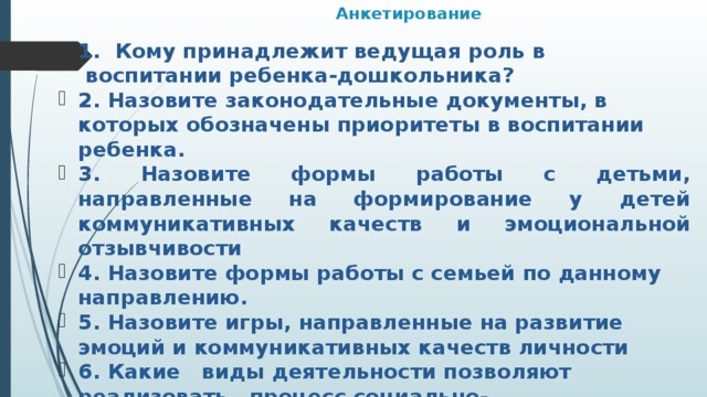 Анкетирование 1. Кому принадлежит ведущая роль в  воспитании ребенка-дошкольника? 2. Назовите законодательные документы, в которых обозначены приоритеты в воспитании ребенка. 3. Назовите формы работы с детьми, направленные на формирование у детей коммуникативных качеств и эмоциональной отзывчивости 4. Назовите формы работы с семьей по данному направлению. 5. Назовите игры, направленные на развитие эмоций и коммуникативных качеств личности 6. Какие   виды деятельности позволяют реализовать   процесс социально-коммуникативного  развития дошкольников?