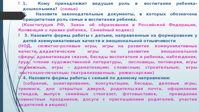 1. Кому принадлежит ведущая роль в  воспитании ребенка-дошкольника? (семье) 2. Назовите законодательные документы, в которых обозначена приоритетная роль семьи в воспитании ребенка.  (Конституция РФ,  Закон  об образовании в Российской Федерации, Конвенция о правах ребенка,  Семейный кодекс)  3. Назовите формы работы с детьми, направленные на формирование у детей коммуникативных качеств и эмоциональной отзывчивости (НОД,  сюжетно-ролевые игры, игры на развитие  коммуникативных качеств, дидактические игры на развитие эмоциональной сферы, драматизация сказок, беседы воспитателя и ребенка, наблюдения, труд, чтение художественной литературы,   пословицы, поговорки, игры подвижные, игры - драматизации; словесные; строительные;  игры  настольно-печатные; театрализованные,  режиссерские) 4. Назовите формы работы с семьей по данному направлению