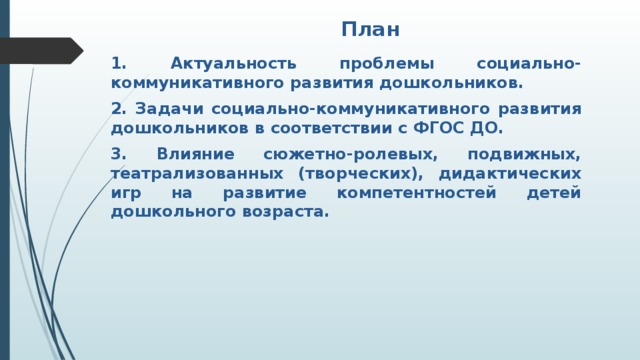 План 1. Актуальность проблемы социально-коммуникативного развития дошкольников. 2. Задачи социально-коммуникативного развития дошкольников в соответствии с ФГОС ДО. 3. Влияние сюжетно-ролевых, подвижных, театрализованных (творческих), дидактических игр на развитие компетентностей детей дошкольного возраста.