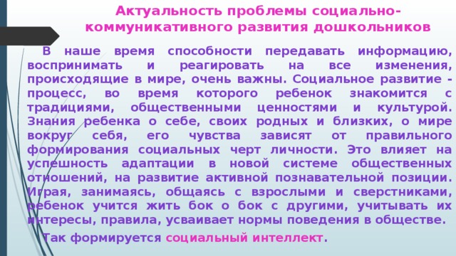 Актуальность проблемы социально-коммуникативного развития дошкольников   В наше время способности передавать информацию, воспринимать и реагировать на все изменения, происходящие в мире, очень важны. Социальное развитие - процесс, во время которого ребенок знакомится с традициями, общественными ценностями и культурой. Знания ребенка о себе, своих родных и близких, о мире вокруг себя, его чувства зависят от правильного формирования социальных черт личности. Это влияет на успешность адаптации в новой системе общественных отношений, на развитие активной познавательной позиции. Играя, занимаясь, общаясь с взрослыми и сверстниками, ребенок учится жить бок о бок с другими, учитывать их интересы, правила, усваивает нормы поведения в обществе.   Так формируется социальный интеллект .