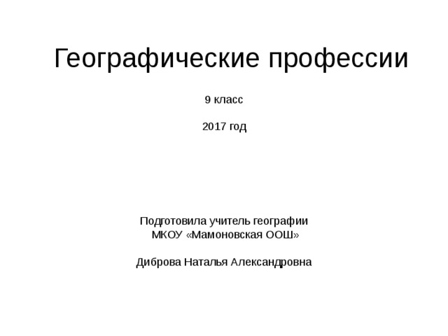 Географические профессии 9 класс 2017 год Подготовила учитель географии  МКОУ «Мамоновская ООШ» Диброва Наталья Александровна