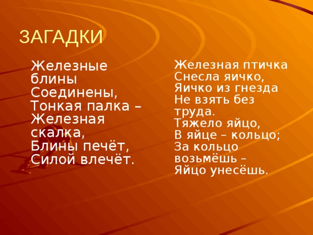 ЗАГАДКИ  Железные блины  Соединены,  Тонкая палка –  Железная скалка,  Блины печёт,  Силой влечёт.     Железная птичка  Снесла яичко,  Яичко из гнезда  Не взять без труда.  Тяжело яйцо,  В яйце – кольцо;  За кольцо возьмёшь –  Яйцо унесёшь.