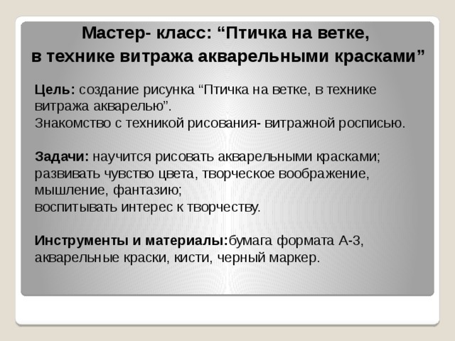 Мастер- класс: “Птичка на ветке, в технике витража акварельными красками” Цель: создание рисунка “Птичка на ветке, в технике витража акварелью”.  Знакомство с техникой рисования- витражной росписью.   Задачи: научится рисовать акварельными красками;  развивать чувство цвета, творческое воображение, мышление, фантазию;  воспитывать интерес к творчеству.   Инструменты и материалы: бумага формата А-3,  акварельные краски, кисти, черный маркер.