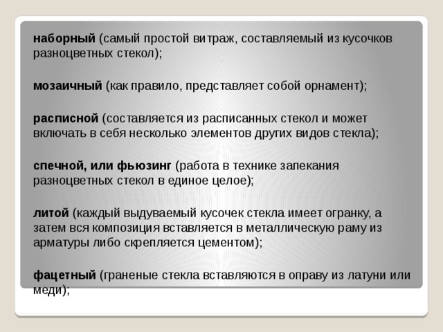 наборный (самый простой витраж, составляемый из кусочков разноцветных стекол);  мозаичный (как правило, представляет собой орнамент);  расписной (составляется из расписанных стекол и может включать в себя несколько элементов других видов стекла);  спечной, или фьюзинг (работа в технике запекания разноцветных стекол в единое целое);  литой (каждый выдуваемый кусочек стекла имеет огранку, а затем вся композиция вставляется в металлическую раму из арматуры либо скрепляется цементом);  фацетный (граненые стекла вставляются в оправу из латуни или меди);