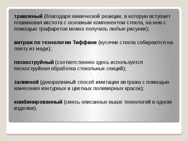 травленый (благодаря химической реакции, в которую вступает плавиковая кислота с основным компонентом стекла, на нем с помощью трафаретов можно получать любые рисунки);  витраж по технологии Тиффани (кусочки стекла собираются на ленту из меди);  пескоструйный (соответственно здесь используется пескоструйная обработка стекольных секций);  заливной (декоративный способ имитации витража с помощью нанесения контурных и цветных полимерных красок);  комбинированный (смесь описанных выше технологий в одном изделии).