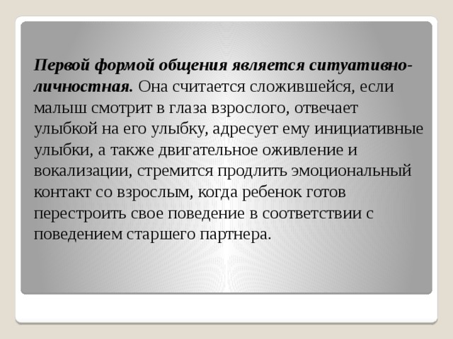 Первой формой общения является ситуативно-личностная.  Она считается сложившейся, если малыш смотрит в глаза взрослого, отвечает улыбкой на его улыбку, адресует ему инициативные улыбки, а также двигательное оживление и вокализации, стремится продлить эмоциональный контакт со взрослым, когда ребенок готов перестроить свое поведение в соответствии с поведением старшего партнера. 