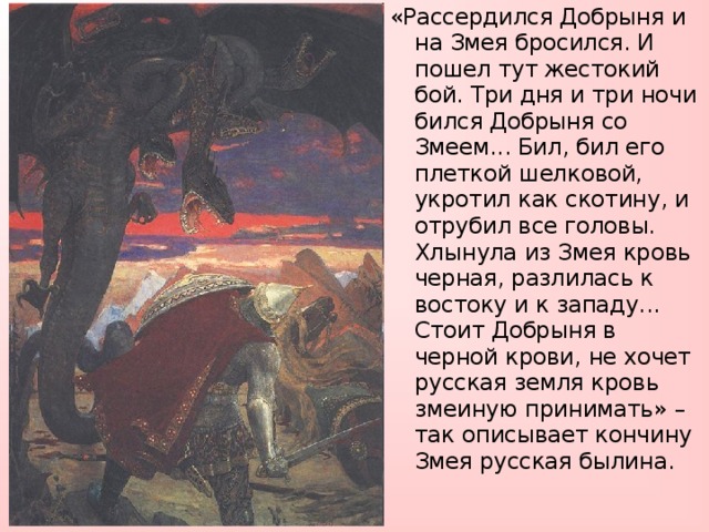 «Рассердился Добрыня и на Змея бросился. И пошел тут жестокий бой. Три дня и три ночи бился Добрыня со Змеем... Бил, бил его плеткой шелковой, укротил как скотину, и отрубил все головы. Хлынула из Змея кровь черная, разлилась к востоку и к западу... Стоит Добрыня в черной крови, не хочет русская земля кровь змеиную принимать» – так описывает кончину Змея русская былина.