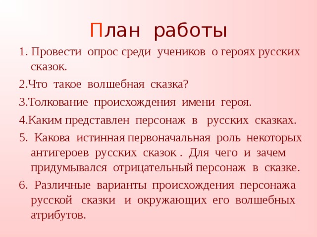 П лан работы 1. Провести опрос среди учеников о героях русских сказок. 2.Что такое волшебная сказка? 3.Толкование происхождения имени героя. 4.Каким представлен персонаж в русских сказках. 5. Какова истинная первоначальная роль некоторых антигероев русских сказок . Для чего и зачем придумывался отрицательный персонаж в сказке. 6. Различные варианты происхождения персонажа русской сказки и окружающих его волшебных атрибутов.