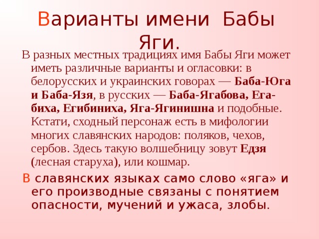 В арианты имени Бабы Яги.  В разных местных традициях имя Бабы Яги может иметь различные варианты и огласовки: в белорусских и украинских говорах — Баба-Юга и Баба-Язя , в русских — Баба-Ягабова, Ега-биха, Егибиниха, Яга-Ягинишна и подобные. Кстати, сходный персонаж есть в мифологии многих славянских народов: поляков, чехов, сербов. Здесь такую волшебницу зовут Едзя (лесная старуха), или кошмар.  В славянских языках само слово «яга» и его производные связаны с понятием опасности, мучений и ужаса, злобы.