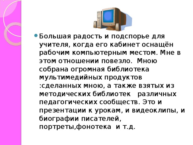 Большая радость и подспорье для учителя, когда его кабинет оснащён рабочим компьютерным местом. Мне в этом отношении повезло. Мною собрана огромная библиотека мультимедийных продуктов :сделанных мною, а также взятых из методических библиотек различных педагогических сообществ. Это и презентации к урокам, и видеоклипы, и биографии писателей, портреты,фонотека и т.д.