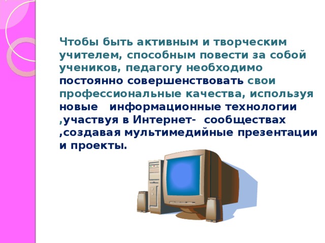 Чтобы быть активным и творческим учителем, способным повести за собой учеников, педагогу необходимо постоянно  совершенствовать свои профессиональные качества, используя новые информационные технологии , участвуя в Интернет- сообществах ,создавая мультимедийные презентации и проекты.