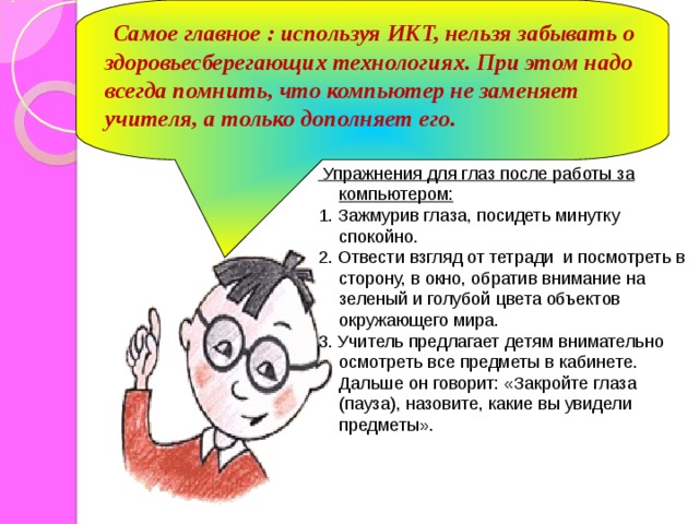 Самое главное : используя ИКТ, нельзя забывать о здоровьесберегающих технологиях. При этом надо всегда помнить, что компьютер не заменяет учителя, а только дополняет его.  Упражнения для глаз после работы за компьютером: 1. Зажмурив глаза, посидеть минутку спокойно. 2. Отвести взгляд от тетради  и посмотреть в сторону, в окно, обратив внимание на зеленый и голубой цвета объектов окружающего мира. 3. Учитель предлагает детям внимательно осмотреть все предметы в кабинете. Дальше он говорит: «Закройте глаза (пауза), назовите, какие вы увидели предметы».