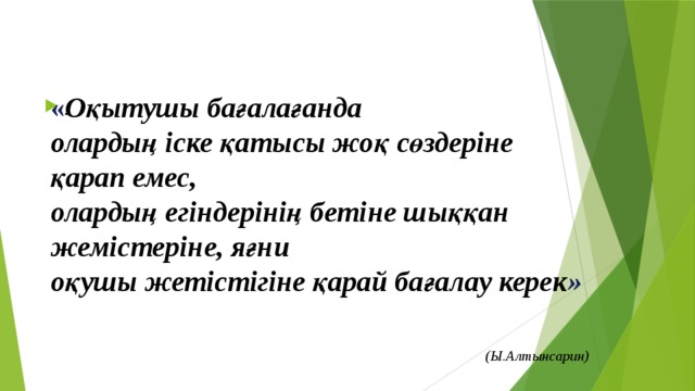 « Оқытушы бағалағанда олардың іске қатысы жоқ сөздеріне қарап емес, олардың егіндерінің бетіне шыққан жемістеріне, яғни оқушы жетістігіне қарай бағалау керек »  (Ы.Алтынсарин)