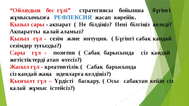 “ Ойлаудың бес гүлі” стратегиясы бойынша бүгінгі жұмысымызға РЕФЛЕКСИЯ жасап көрейік. Қызыл сары - ақпарат ( Не білдіңіз? Нені білгіңіз келеді? Ақпаратты қалай аламыз? Қызыл гүл - сезім және интуция. ( Бүгінгі сабақ қандай сезімдер туғызды?) Сары гүл - позитив ( Сабақ барысында сіз қандай жетістіктерді атап өтесіз?) Жасыл гүл - креативтілік ( Сабақ барысында сіз қандай жаңа идеяларға келдіңіз?) Қызғылт гүл – Үрдісті басқару. ( Осы сабақтан кейін сіз қалай жұмыс істейсіз?)