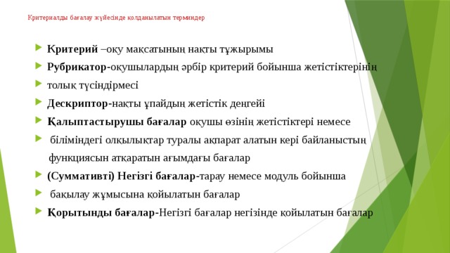 Критериалды бағалау жүйесінде қолданылатын терминдер   Критерий –оқу мақсатының нақты тұжырымы Рубрикатор -оқушылардың әрбір критерий бойынша жетістіктерінің толық түсіндірмесі Дескриптор -нақты ұпайдың жетістік деңгейі Қалыптастырушы бағалар оқушы өзінің жетістіктері немесе  біліміндегі олқылықтар туралы ақпарат алатын кері байланыстың  функциясын атқаратын ағымдағы бағалар