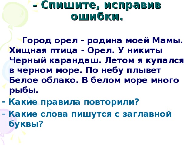 - Спишите, исправив ошибки.    Город орел - родина моей Мамы. Хищная птица - Орел. У никиты Черный карандаш. Летом я купался в черном море. По небу плывет Белое облако. В белом море много рыбы. - Какие правила повторили? - Какие слова пишyтcя с заглавной буквы?