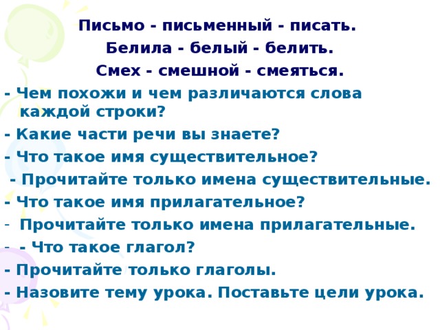 Письмо - письменный - писать. Белила - белый - белить. Смех - смешной - смеяться. - Чем похожи и чем различаются слова каждой строки? - Какие части речи вы знаете? - Что такое имя существительное?  - Прочитайте только имена существительные. - Что тaкoе имя прилагательное? Прочитайте только имена прилагательные. - Что такое глагол? - Прочитайте только глаголы. - Назовите тему урока. Поставьте цели урока.