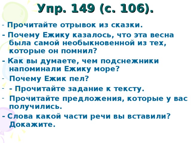 Упр. 149 (с. 106).   - Прочитайте отрывок из сказки. - Почему Ежику казалось, что эта весна была самой необыкновенной из тех, которые он помнил? - Как вы думаете, чем подснежники напоминали Ежику море? Почему Ежик пел? - Прочитайте задание к тeксту. Прочитайте предложения, которые у вас получились. - Слова какой части речи вы вставили? Докажите.