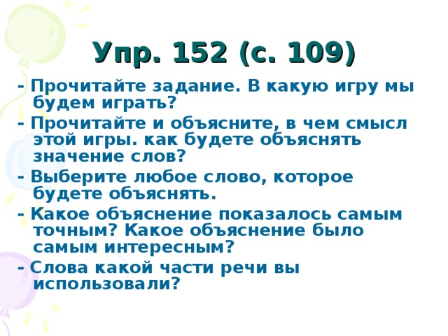 Упр. 152 (с. 109)  - Прочитайте задание. В какую игру мы будем играть? - Прочитайте и объясните, в чем смысл этой игры. как будете объяснять значение слов? - Выберите любое слово, которое будете объяснять. - Какое объяснение показалось самым точным? Какое объяснение было самым интересным? - Слова какой части речи вы использовали?