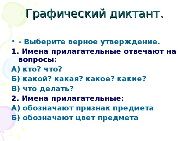 Графический диктант. - Выберите верное утверждение. 1. Имена прилагательные отвечают на вопросы: А) кто? что? Б) какой? какая? какое? какие? В) что делать? 2. Имена прилагательные: А) обозначают признак предмета Б) обозначают цвет предмета