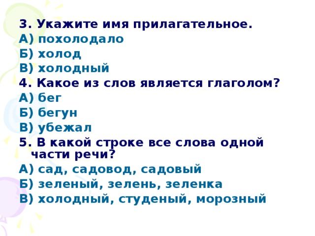 3. Укажите имя прилагательное. А) похолодало Б) холод В) холодный 4. Какое из слов является глаголом? А) бег Б) бегун В) убежал 5. В какой строке все слова одной части речи? А) сад, садовод, садовый Б) зеленый, зелень, зеленка В) холодный, студеный, морозный