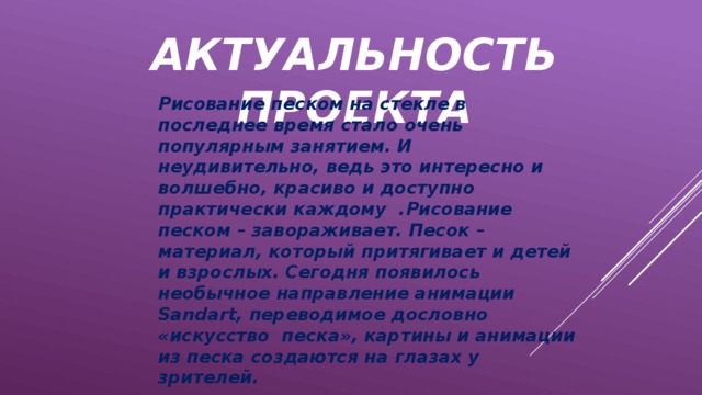 АКТУАЛЬНОСТЬ ПРОЕКТА Рисование песком на стекле в последнее время стало очень популярным занятием. И неудивительно, ведь это интересно и волшебно, красиво и доступно практически каждому .Рисование песком – завораживает. Песок – материал, который притягивает и детей и взрослых. Сегодня появилось необычное направление анимации Sandart, переводимое дословно «искусство песка», картины и анимации из песка создаются на глазах у зрителей.