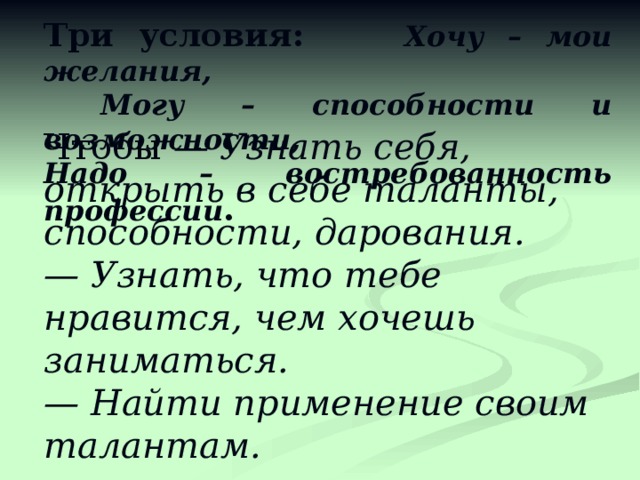 Три условия: Хочу – мои желания,  Могу – способности и возможности, Надо – востребованность профессии . Чтобы — Узнать себя, открыть в себе таланты, способности, дарования. — Узнать, что тебе нравится, чем хочешь заниматься. — Найти применение своим талантам.  Нужно - Найти свое признание.