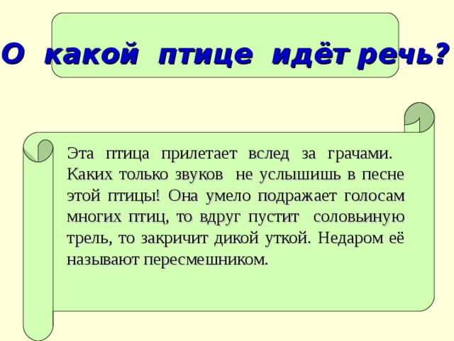 О какой птице идёт речь? Эта птица прилетает вслед за грачами. Каких только звуков не услышишь в песне этой птицы! Она умело подражает голосам многих птиц, то вдруг пустит соловьиную трель, то закричит дикой уткой. Недаром её называют пересмешником.