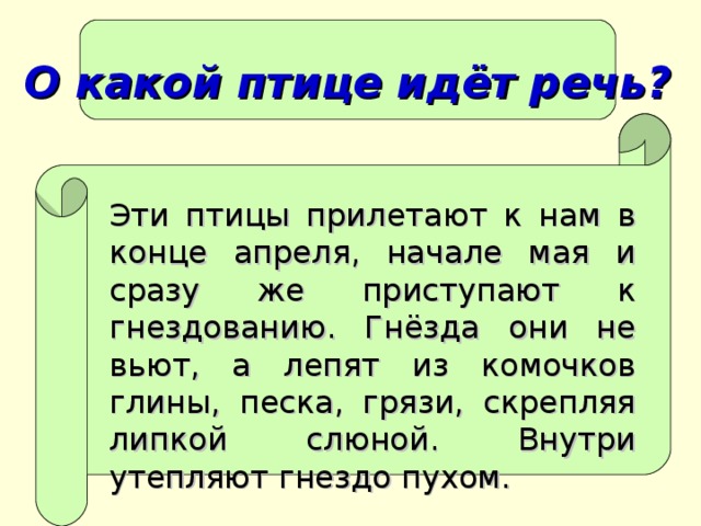 О какой птице идёт речь? Эти птицы прилетают к нам в конце апреля, начале мая и сразу же приступают к гнездованию. Гнёзда они не вьют, а лепят из комочков глины, песка, грязи, скрепляя липкой слюной. Внутри утепляют гнездо пухом.