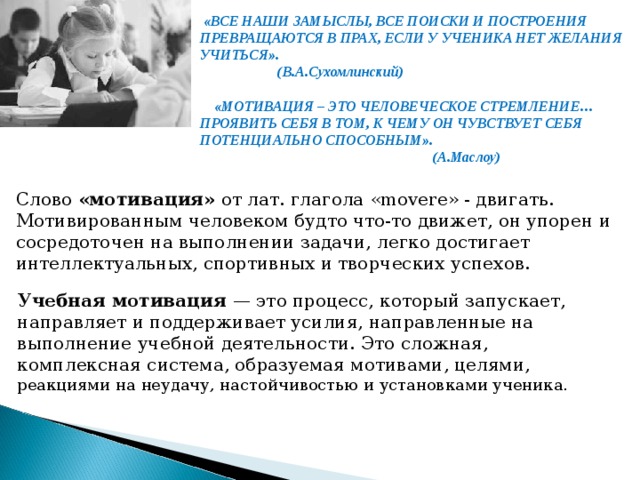 «ВСЕ НАШИ ЗАМЫСЛЫ, ВСЕ ПОИСКИ И ПОСТРОЕНИЯ ПРЕВРАЩАЮТСЯ В ПРАХ, ЕСЛИ У УЧЕНИКА НЕТ ЖЕЛАНИЯ УЧИТЬСЯ».  (В.А.Сухомлинский)   «МОТИВАЦИЯ – ЭТО ЧЕЛОВЕЧЕСКОЕ СТРЕМЛЕНИЕ… ПРОЯВИТЬ СЕБЯ В ТОМ, К ЧЕМУ ОН ЧУВСТВУЕТ СЕБЯ ПОТЕНЦИАЛЬНО СПОСОБНЫМ».  (А.Маслоу)  Слово «мотивация» от лат. глагола «movere» - двигать. Мотивированным человеком будто что-то движет, он упорен и сосредоточен на выполнении задачи, легко достигает интеллектуальных, спортивных и творческих успехов. Учебная мотивация — это процесс, который запускает, направляет и поддерживает усилия, направленные на выполнение учебной деятельности. Это сложная, комплексная система, образуемая мотивами, целями, реакциями на неудачу, настойчивостью и установками ученика.