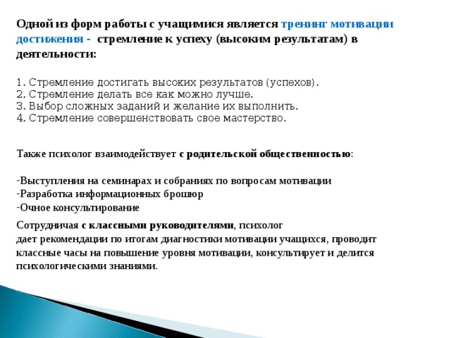 Одной из форм работы с учащимися является тренинг мотивации достижения - стремление к успеху (высоким результатам) в деятельности: 1. Стремление достигать высоких результатов (успехов). 2. Стремление делать все как можно лучше. 3. Выбор сложных заданий и желание их выполнить. 4. Стремление совершенствовать свое мастерство. Также психолог взаимодействует с родительской общественностью : Выступления на семинарах и собраниях по вопросам мотивации Разработка информационных брошюр Очное консультирование Сотрудничая с классными руководителями , психолог дает рекомендации по итогам диагностики мотивации учащихся, проводит классные часы на повышение уровня мотивации, консультирует и делится психологическими знаниями.