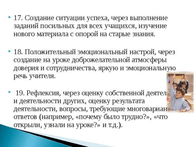 17. Создание ситуации успеха, через выполнение заданий посильных для всех учащихся, изучение нового материала с опорой на старые знания.  18. Положительный эмоциональный настрой, через создание на уроке доброжелательной атмосферы доверия и сотрудничества, яркую и эмоциональную речь учителя.    19. Рефлексия, через оценку собственной деятельности и деятельности других, оценку результата деятельности, вопросы, требующие многовариантных ответов (например, «почему было трудно?», «что открыли, узнали на уроке?» и т.д.).