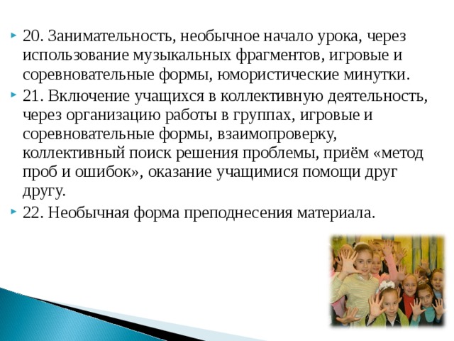 20. Занимательность, необычное начало урока, через использование музыкальных фрагментов, игровые и соревновательные формы, юмористические минутки. 21. Включение учащихся в коллективную деятельность, через организацию работы в группах, игровые и соревновательные формы, взаимопроверку, коллективный поиск решения проблемы, приём «метод проб и ошибок», оказание учащимися помощи друг другу. 22. Необычная форма преподнесения материала.